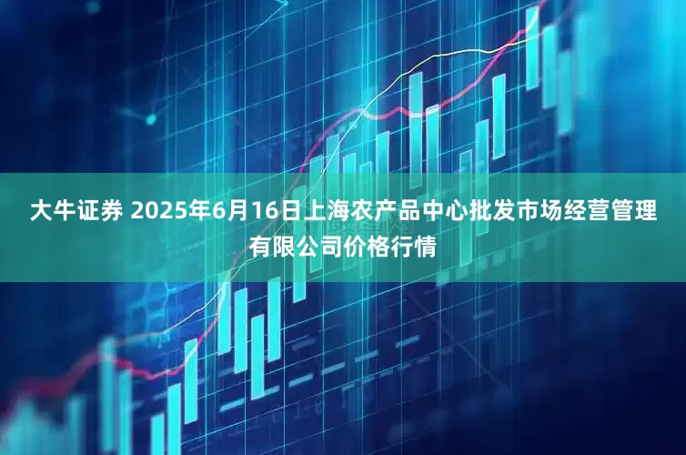 大牛证券 2025年6月16日上海农产品中心批发市场经营管理有限公司价格行情