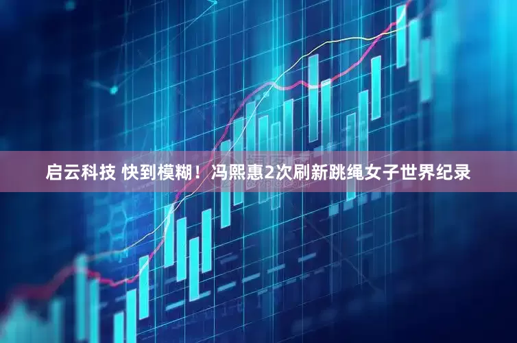 启云科技 快到模糊！冯熙惠2次刷新跳绳女子世界纪录