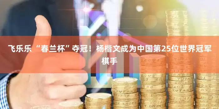 飞乐乐 “春兰杯”夺冠！杨楷文成为中国第25位世界冠军棋手