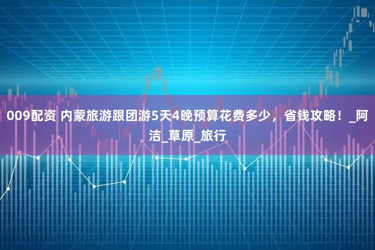 009配资 内蒙旅游跟团游5天4晚预算花费多少，省钱攻略！_阿洁_草原_旅行