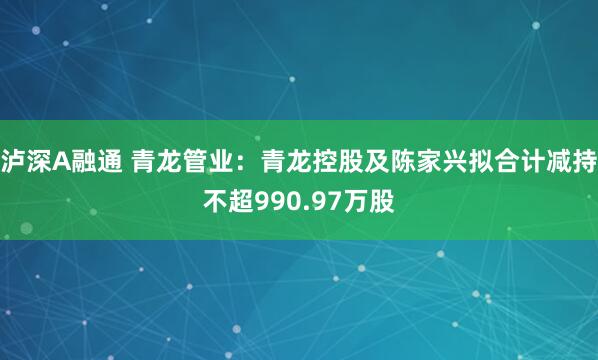 泸深A融通 青龙管业：青龙控股及陈家兴拟合计减持不超990.97万股