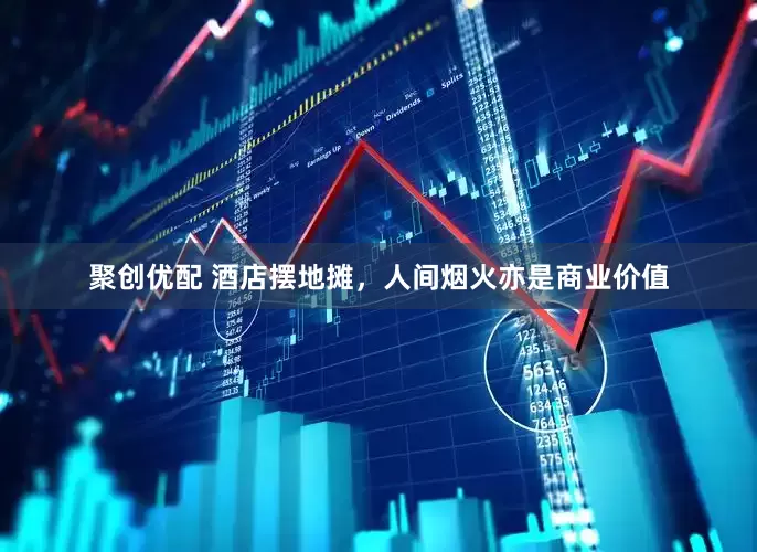 聚创优配 酒店摆地摊，人间烟火亦是商业价值
