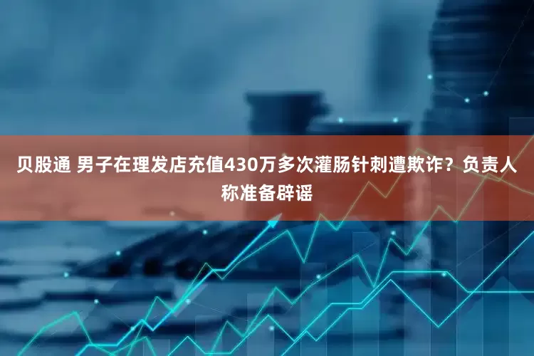 贝股通 男子在理发店充值430万多次灌肠针刺遭欺诈？负责人称准备辟谣