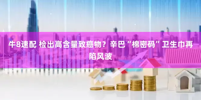 牛8速配 检出高含量致癌物？辛巴“棉密码”卫生巾再陷风波