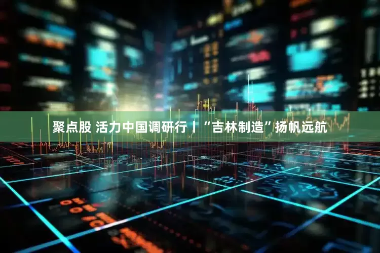 聚点股 活力中国调研行丨“吉林制造”扬帆远航