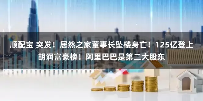 顺配宝 突发！居然之家董事长坠楼身亡！125亿登上胡润富豪榜！阿里巴巴是第二大股东