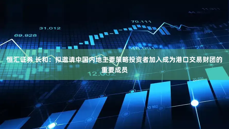 恒汇证券 长和：拟邀请中国内地主要策略投资者加入成为港口交易财团的重要成员