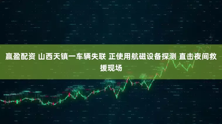 赢盈配资 山西天镇一车辆失联 正使用航磁设备探测 直击夜间救援现场