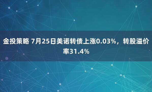 金投策略 7月25日美诺转债上涨0.03%，转股溢价率31.4%