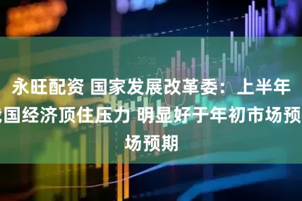 永旺配资 国家发展改革委：上半年我国经济顶住压力 明显好于年初市场预期