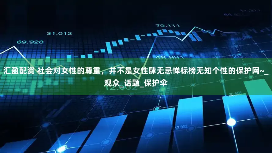 汇盈配资 社会对女性的尊重，并不是女性肆无忌惮标榜无知个性的保护网~_观众_话题_保护伞