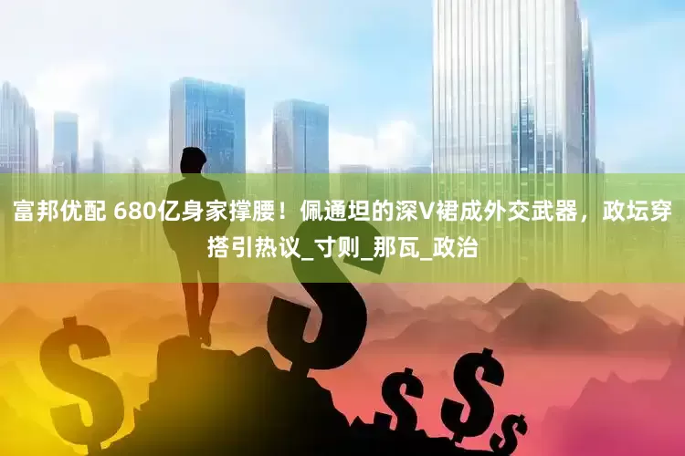 富邦优配 680亿身家撑腰！佩通坦的深V裙成外交武器，政坛穿搭引热议_寸则_那瓦_政治
