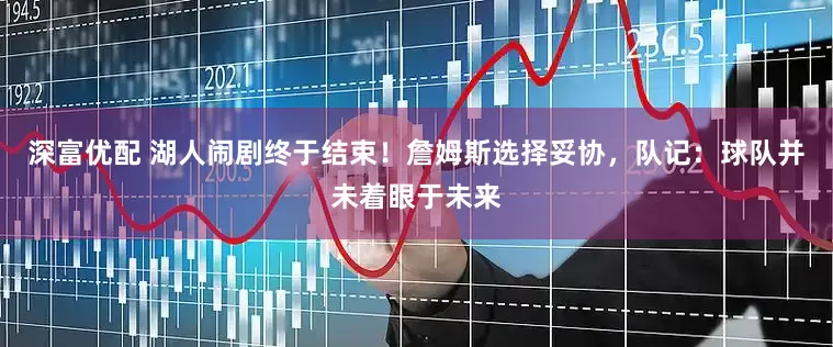 深富优配 湖人闹剧终于结束！詹姆斯选择妥协，队记：球队并未着眼于未来