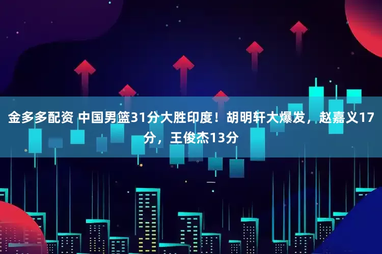 金多多配资 中国男篮31分大胜印度！胡明轩大爆发，赵嘉义17分，王俊杰13分