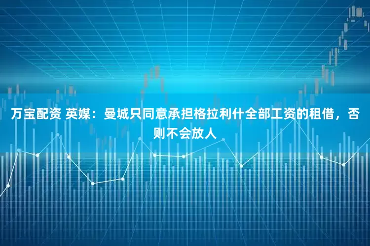 万宝配资 英媒：曼城只同意承担格拉利什全部工资的租借，否则不会放人