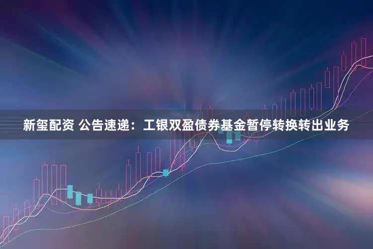 新玺配资 公告速递：工银双盈债券基金暂停转换转出业务