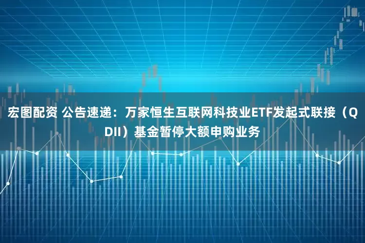 宏图配资 公告速递：万家恒生互联网科技业ETF发起式联接（QDII）基金暂停大额申购业务