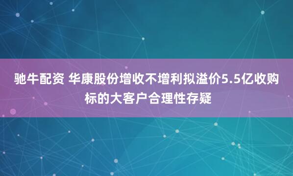 驰牛配资 华康股份增收不增利拟溢价5.5亿收购 标的大客户合理性存疑