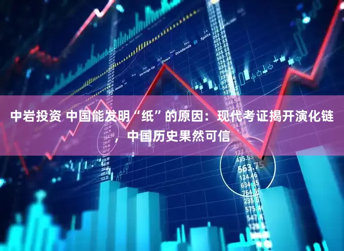 中岩投资 中国能发明“纸”的原因：现代考证揭开演化链，中国历史果然可信
