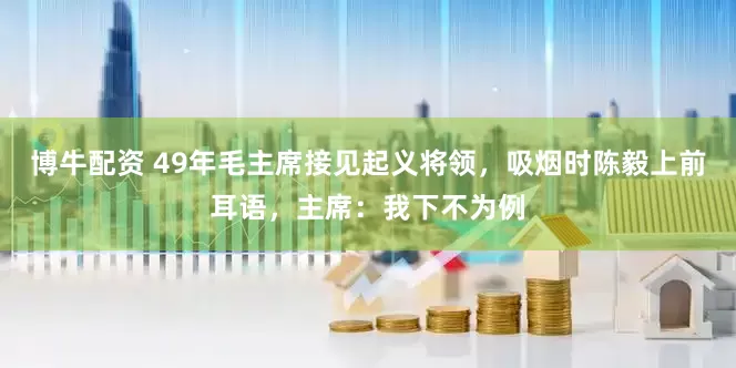 博牛配资 49年毛主席接见起义将领，吸烟时陈毅上前耳语，主席：我下不为例