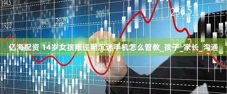 亿海配资 14岁女孩叛逆期沉迷手机怎么管教_孩子_家长_沟通