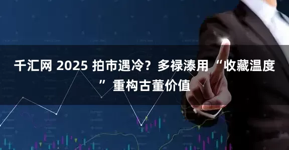千汇网 2025 拍市遇冷？多禄溙用 “收藏温度” 重构古董价值