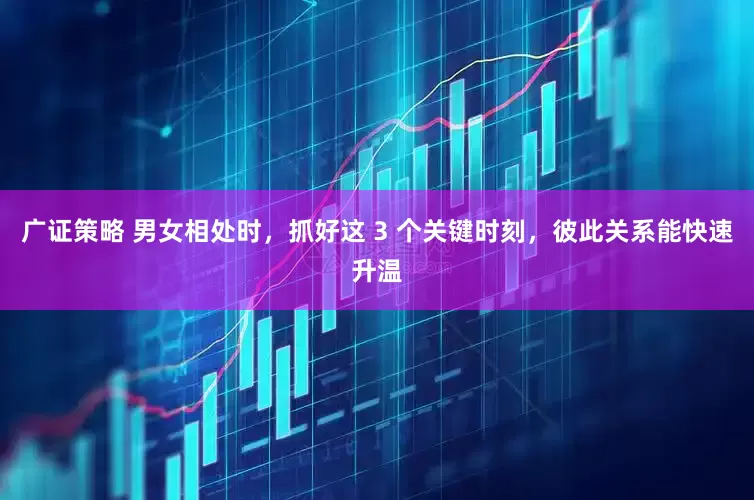 广证策略 男女相处时，抓好这 3 个关键时刻，彼此关系能快速升温