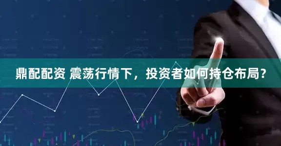 鼎配配资 震荡行情下，投资者如何持仓布局？