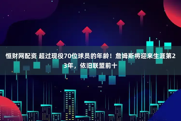 恒财网配资 超过现役70位球员的年龄！詹姆斯将迎来生涯第23年，依旧联盟前十