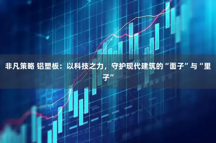 非凡策略 铝塑板：以科技之力，守护现代建筑的“面子”与“里子”