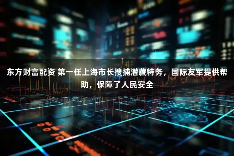 东方财富配资 第一任上海市长搜捕潜藏特务,国际友军提供帮助,保障了人民安全