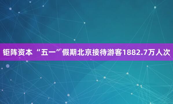 钜阵资本 “五一”假期北京接待游客1882.7万人次